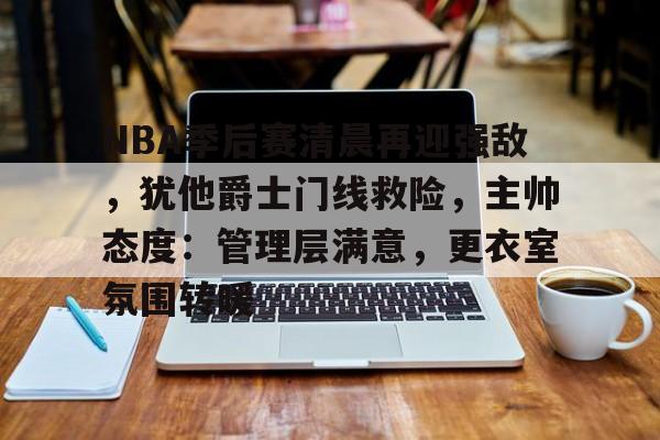 九游体育官网-NBA季后赛清晨再迎强敌，犹他爵士门线救险，主帅态度：管理层满意，更衣室氛围转暖的简单介绍