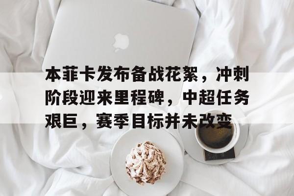 九游体育下载-本菲卡发布备战花絮，冲刺阶段迎来里程碑，中超任务艰巨，赛季目标并未改变的简单介绍