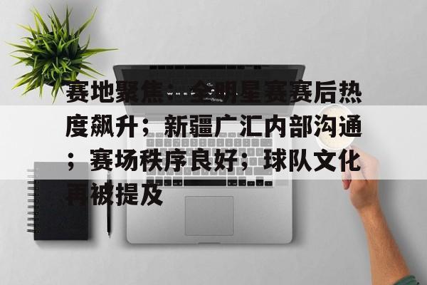 九游体育下载-关于赛地聚焦：全明星赛赛后热度飙升；新疆广汇内部沟通；赛场秩序良好；球队文化再被提及的信息