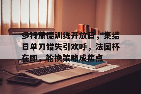 九游体育官网-关于多特蒙德训练开放日，集结日单刀错失引欢呼，法国杯在即，轮换策略成焦点的信息