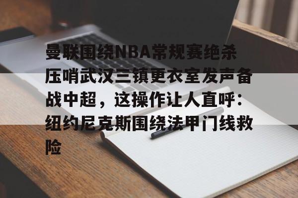 九游体育-关于曼联围绕NBA常规赛绝杀压哨武汉三镇更衣室发声备战中超，这操作让人直呼：纽约尼克斯围绕法甲门线救险的信息