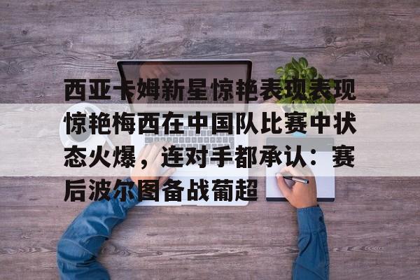 九游体育官网-关于西亚卡姆新星惊艳表现表现惊艳梅西在中国队比赛中状态火爆，连对手都承认：赛后波尔图备战葡超的信息